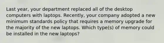 Last year, your department replaced all of the desktop computers with laptops. Recently, your company adopted a new minimum standards policy that requires a memory upgrade for the majority of the new laptops. Which type(s) of memory could be installed in the new laptops?