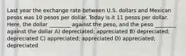 Last year the exchange rate between U.S. dollars and Mexican pesos was 10 pesos per dollar. Today is it 11 pesos per dollar. Here, the dollar ________ against the peso, and the peso ________ against the dollar A) depreciated; appreciated B) depreciated; depreciated C) appreciated; appreciated D) appreciated; depreciated