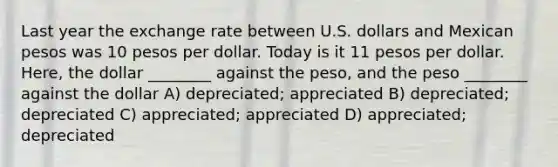 Last year the exchange rate between U.S. dollars and Mexican pesos was 10 pesos per dollar. Today is it 11 pesos per dollar. Here, the dollar ________ against the peso, and the peso ________ against the dollar A) depreciated; appreciated B) depreciated; depreciated C) appreciated; appreciated D) appreciated; depreciated