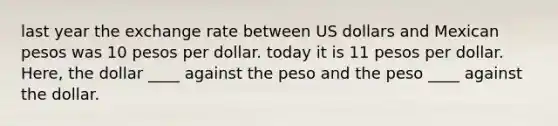 last year the exchange rate between US dollars and Mexican pesos was 10 pesos per dollar. today it is 11 pesos per dollar. Here, the dollar ____ against the peso and the peso ____ against the dollar.