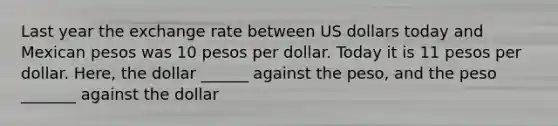 Last year the exchange rate between US dollars today and Mexican pesos was 10 pesos per dollar. Today it is 11 pesos per dollar. Here, the dollar ______ against the peso, and the peso _______ against the dollar