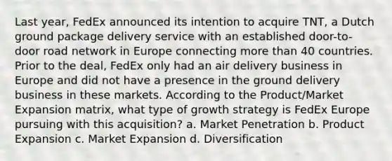 Last year, FedEx announced its intention to acquire TNT, a Dutch ground package delivery service with an established door-to-door road network in Europe connecting more than 40 countries. Prior to the deal, FedEx only had an air delivery business in Europe and did not have a presence in the ground delivery business in these markets. According to the Product/Market Expansion matrix, what type of growth strategy is FedEx Europe pursuing with this acquisition? a. Market Penetration b. Product Expansion c. Market Expansion d. Diversification