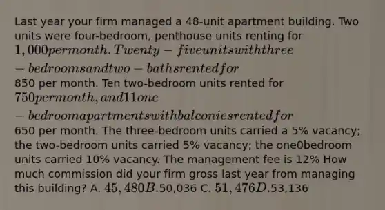 Last year your firm managed a 48-unit apartment building. Two units were four-bedroom, penthouse units renting for 1,000 per month. Twenty-five units with three-bedrooms and two-baths rented for850 per month. Ten two-bedroom units rented for 750 per month, and 11 one-bedroom apartments with balconies rented for650 per month. The three-bedroom units carried a 5% vacancy; the two-bedroom units carried 5% vacancy; the one0bedroom units carried 10% vacancy. The management fee is 12% How much commission did your firm gross last year from managing this building? A. 45,480 B.50,036 C. 51,476 D.53,136