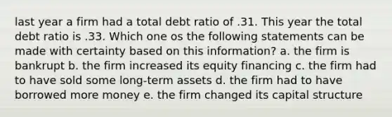 last year a firm had a total debt ratio of .31. This year the total debt ratio is .33. Which one os the following statements can be made with certainty based on this information? a. the firm is bankrupt b. the firm increased its equity financing c. the firm had to have sold some long-term assets d. the firm had to have borrowed more money e. the firm changed its capital structure