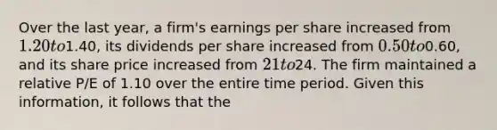 Over the last year, a firm's earnings per share increased from 1.20 to1.40, its dividends per share increased from 0.50 to0.60, and its share price increased from 21 to24. The firm maintained a relative P/E of 1.10 over the entire time period. Given this information, it follows that the