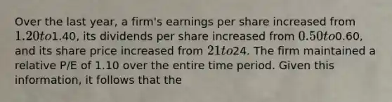 Over the last year, a firm's earnings per share increased from 1.20 to1.40, its dividends per share increased from 0.50 to0.60, and its share price increased from 21 to24. The firm maintained a relative P/E of 1.10 over the entire time period. Given this information, it follows that the