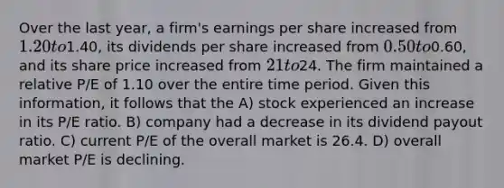 Over the last year, a firm's earnings per share increased from 1.20 to1.40, its dividends per share increased from 0.50 to0.60, and its share price increased from 21 to24. The firm maintained a relative P/E of 1.10 over the entire time period. Given this information, it follows that the A) stock experienced an increase in its P/E ratio. B) company had a decrease in its dividend payout ratio. C) current P/E of the overall market is 26.4. D) overall market P/E is declining.