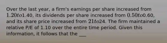 Over the last year, a firm's earnings per share increased from 1.20 to1.40, its dividends per share increased from 0.50 to0.60, and its share price increased from 21 to24. The firm maintained a relative P/E of 1.10 over the entire time period. Given this information, it follows that the ___