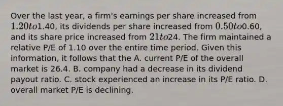 Over the last​ year, a​ firm's earnings per share increased from​ 1.20 to​1.40, its dividends per share increased from​ 0.50 to​0.60, and its share price increased from​ 21 to​24. The firm maintained a relative​ P/E of 1.10 over the entire time period. Given this​ information, it follows that the A. current​ P/E of the overall market is 26.4. B. company had a decrease in its dividend payout ratio. C. stock experienced an increase in its​ P/E ratio. D. overall market​ P/E is declining.