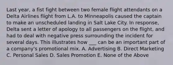 Last year, a fist fight between two female flight attendants on a Delta Airlines flight from L.A. to Minneapolis caused the captain to make an unscheduled landing in Salt Lake City. In response, Delta sent a letter of apology to all passengers on the flight, and had to deal with negative press surrounding the incident for several days. This illustrates how ___ can be an important part of a company's promotional mix. A. Advertising B. Direct Marketing C. Personal Sales D. Sales Promotion E. None of the Above