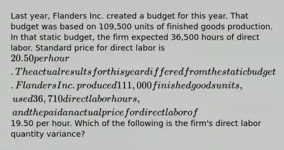 Last year, Flanders Inc. created a budget for this year. That budget was based on 109,500 units of finished goods production. In that static budget, the firm expected 36,500 hours of direct labor. Standard price for direct labor is 20.50 per hour. The actual results for this year differed from the static budget. Flanders Inc. produced 111,000 finished goods units, used 36,710 direct labor hours, and the paid an actual price for direct labor of19.50 per hour. Which of the following is the firm's direct labor quantity variance?