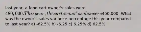 last year, a food cart owner's sales were 480,000. This year, the cart owner's sales were450,000. What was the owner's sales variance percentage this year compared to last year? a) -62.5% b) -6.25 c) 6.25% d) 62.5%