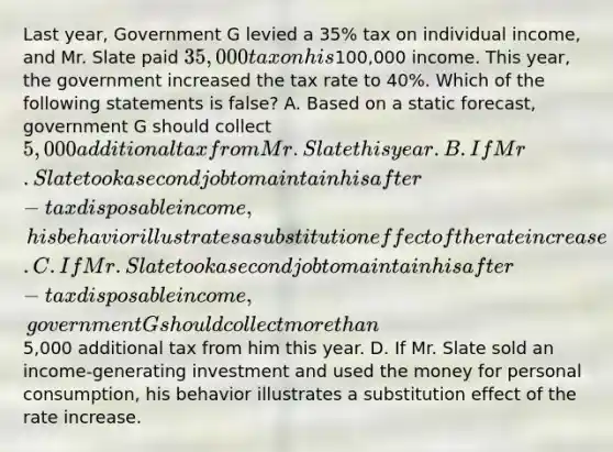 Last year, Government G levied a 35% tax on individual income, and Mr. Slate paid 35,000 tax on his100,000 income. This year, the government increased the tax rate to 40%. Which of the following statements is false? A. Based on a static forecast, government G should collect 5,000 additional tax from Mr. Slate this year. B. If Mr. Slate took a second job to maintain his after-tax disposable income, his behavior illustrates a substitution effect of the rate increase. C. If Mr. Slate took a second job to maintain his after-tax disposable income, government G should collect more than5,000 additional tax from him this year. D. If Mr. Slate sold an income-generating investment and used the money for personal consumption, his behavior illustrates a substitution effect of the rate increase.