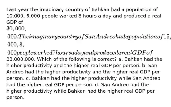 Last year the imaginary country of Bahkan had a population of 10,000, 6,000 people worked 8 hours a day and produced a real GDP of 30,000,000. The imaginary country of San Andreo had a population of 15,000, 8,000 people worked 7 hours a day and produced a real GDP of33,000,000. Which of the following is correct? a. Bahkan had the higher productivity and the higher real GDP per person. b. San Andreo had the higher productivity and the higher real GDP per person. c. Bahkan had the higher productivity while San Andreo had the higher real GDP per person. d. San Andreo had the higher productivity while Bahkan had the higher real GDP per person.