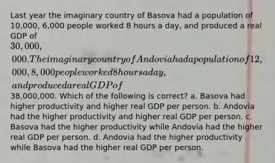 Last year the imaginary country of Basova had a population of 10,000, 6,000 people worked 8 hours a day, and produced a real GDP of 30,000,000. The imaginary country of Andovia had a population of 12,000, 8,000 people worked 8 hours a day, and produced a real GDP of38,000,000. Which of the following is correct? a. Basova had higher productivity and higher real GDP per person. b. Andovia had the higher productivity and higher real GDP per person. c. Basova had the higher productivity while Andovia had the higher real GDP per person. d. Andovia had the higher productivity while Basova had the higher real GDP per person.