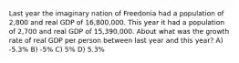 Last year the imaginary nation of Freedonia had a population of 2,800 and real GDP of 16,800,000. This year it had a population of 2,700 and real GDP of 15,390,000. About what was the growth rate of real GDP per person between last year and this year? A) -5.3% B) -5% C) 5% D) 5.3%