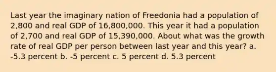 Last year the imaginary nation of Freedonia had a population of 2,800 and real GDP of 16,800,000. This year it had a population of 2,700 and real GDP of 15,390,000. About what was the growth rate of real GDP per person between last year and this year? a. -5.3 percent b. -5 percent c. 5 percent d. 5.3 percent