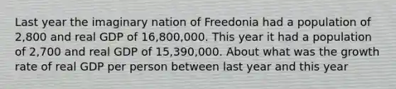 Last year the imaginary nation of Freedonia had a population of 2,800 and real GDP of 16,800,000. This year it had a population of 2,700 and real GDP of 15,390,000. About what was the growth rate of real GDP per person between last year and this year