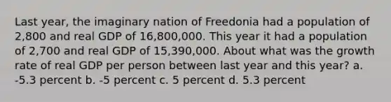 Last year, the imaginary nation of Freedonia had a population of 2,800 and real GDP of 16,800,000. This year it had a population of 2,700 and real GDP of 15,390,000. About what was the growth rate of real GDP per person between last year and this year? a. -5.3 percent b. -5 percent c. 5 percent d. 5.3 percent