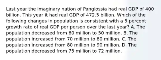 Last year the imaginary nation of Panglossia had real GDP of 400 billion. This year it had real GDP of 472.5 billion. Which of the following changes in population is consistent with a 5 percent growth rate of real GDP per person over the last year? A. The population decreased from 60 million to 50 million. B. The population increased from 70 million to 80 million. C. The population increased from 80 million to 90 million. D. The population decreased from 75 million to 72 million.