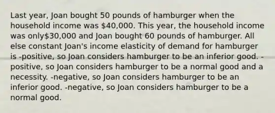 Last year, Joan bought 50 pounds of hamburger when the household income was 40,000. This year, the household income was only30,000 and Joan bought 60 pounds of hamburger. All else constant Joan's income elasticity of demand for hamburger is -positive, so Joan considers hamburger to be an inferior good. -positive, so Joan considers hamburger to be a normal good and a necessity. -negative, so Joan considers hamburger to be an inferior good. -negative, so Joan considers hamburger to be a normal good.