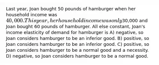 Last year, Joan bought 50 pounds of hamburger when her household income was 40,000. This year, her household income was only30,000 and Joan bought 60 pounds of hamburger. All else constant, Joan's income elasticity of demand for hamburger is A) negative, so Joan considers hamburger to be an inferior good. B) positive, so Joan considers hamburger to be an inferior good. C) positive, so Joan considers hamburger to be a normal good and a necessity. D) negative, so Joan considers hamburger to be a normal good.