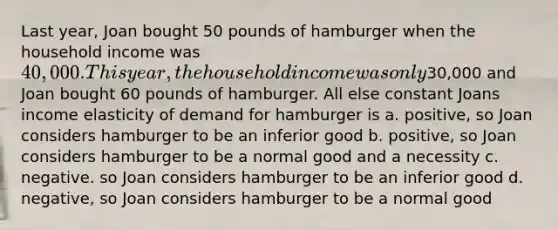 Last year, Joan bought 50 pounds of hamburger when the household income was 40,000. This year, the household income was only30,000 and Joan bought 60 pounds of hamburger. All else constant Joans income elasticity of demand for hamburger is a. positive, so Joan considers hamburger to be an inferior good b. positive, so Joan considers hamburger to be a normal good and a necessity c. negative. so Joan considers hamburger to be an inferior good d. negative, so Joan considers hamburger to be a normal good