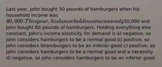 Last year, John bought 50 pounds of hamburgers when his household income was 40,000. This year, his household income was only30,000 and John bought 60 pounds of hamburgers. Holding everything else constant, John's income elasticity for demand is a) negative, so john considers hamburgers to be a normal good b) positive, so john considers bhamburgers to be an inferior good c) positive, so john considers hamburgers to be a normal good and a necessity d) negative, so john considers hamburgers to be an inferior good