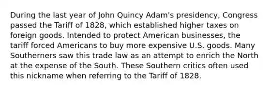 During the last year of John Quincy Adam's presidency, Congress passed the Tariff of 1828, which established higher taxes on foreign goods. Intended to protect American businesses, the tariff forced Americans to buy more expensive U.S. goods. Many Southerners saw this trade law as an attempt to enrich the North at the expense of the South. These Southern critics often used this nickname when referring to the Tariff of 1828.