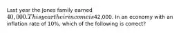 Last year the Jones family earned 40,000. This year their income is42,000. In an economy with an inflation rate of 10%, which of the following is correct?