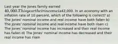 Last year the Jones family earned 40,000. This year their income is42,000. In an economy with an inflation rate of 10 percent, which of the following is correct? a) The Jones' nominal income and real income have both fallen b) The Jones' nominal income and real income have both risen c) The Jones' nominal income has increased and their real income has fallen d) The Jones' nominal income has decreased and their real income has risen