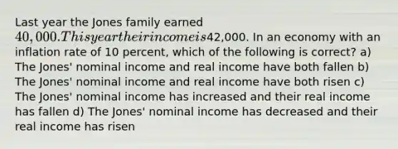 Last year the Jones family earned 40,000. This year their income is42,000. In an economy with an inflation rate of 10 percent, which of the following is correct? a) The Jones' nominal income and real income have both fallen b) The Jones' nominal income and real income have both risen c) The Jones' nominal income has increased and their real income has fallen d) The Jones' nominal income has decreased and their real income has risen