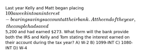 Last year Kelly and Matt began placing 100 a week into an interest-bearing savings account at their bank. At the end of the year, the couple had saved5,200 and had earned 273. What form will the bank provide both the IRS and Kelly and Tom stating the interest earned on their account during the tax year? A) W-2 B) 1099-INT C) 1080-INT D) W-4