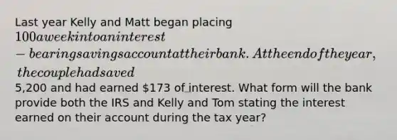 Last year Kelly and Matt began placing 100 a week into an interest-bearing savings account at their bank. At the end of the year, the couple had saved5,200 and had earned 173 of interest. What form will the bank provide both the IRS and Kelly and Tom stating the interest earned on their account during the tax year?