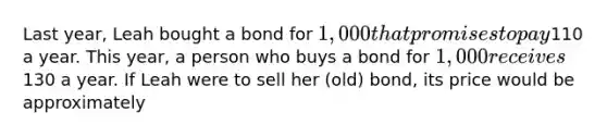 Last year, Leah bought a bond for 1,000 that promises to pay110 a year. This year, a person who buys a bond for 1,000 receives130 a year. If Leah were to sell her (old) bond, its price would be approximately