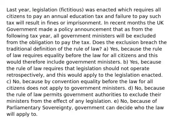 Last year, legislation (fictitious) was enacted which requires all citizens to pay an annual education tax and failure to pay such tax will result in fines or imprisonment. In recent months the UK Government made a policy announcement that as from the following tax year, all government ministers will be excluded from the obligation to pay the tax. Does the exclusion breach the traditional definition of the rule of law? a) Yes, because the rule of law requires equality before the law for all citizens and this would therefore include government ministers. b) Yes, because the rule of law requires that legislation should not operate retrospectively, and this would apply to the legislation enacted. c) No, because by convention equality before the law for all citizens does not apply to government ministers. d) No, because the rule of law permits government authorities to exclude their ministers from the effect of any legislation. e) No, because of Parliamentary Sovereignty, government can decide who the law will apply to.