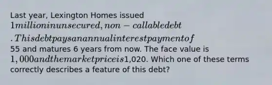 Last year, Lexington Homes issued 1 million in unsecured, non-callable debt. This debt pays an annual interest payment of55 and matures 6 years from now. The face value is 1,000 and the market price is1,020. Which one of these terms correctly describes a feature of this debt?