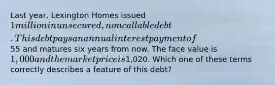 Last year, Lexington Homes issued 1 million in unsecured, noncallable debt. This debt pays an annual interest payment of55 and matures six years from now. The face value is 1,000 and the market price is1,020. Which one of these terms correctly describes a feature of this debt?