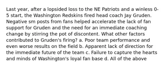 Last year, after a lopsided loss to the NE Patriots and a winless 0-5 start, the Washington Redskins fired head coach Jay Gruden. Negative sm posts from fans helped accelerate the lack of fan support for Gruden and the need for an immediate coaching change by stirring the pot of discontent. What other factors contributed to Gruden's firing? a. Poor team performance and even worse results on the field b. Apparent lack of direction for the immediate future of the team c. Failure to capture the hearts and minds of Washington's loyal fan base d. All of the above