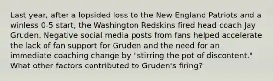 Last year, after a lopsided loss to the New England Patriots and a winless 0-5 start, the Washington Redskins fired head coach Jay Gruden. Negative social media posts from fans helped accelerate the lack of fan support for Gruden and the need for an immediate coaching change by "stirring the pot of discontent." What other factors contributed to Gruden's firing?