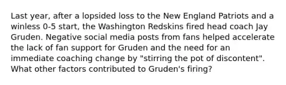 Last year, after a lopsided loss to the New England Patriots and a winless 0-5 start, the Washington Redskins fired head coach Jay Gruden. Negative social media posts from fans helped accelerate the lack of fan support for Gruden and the need for an immediate coaching change by "stirring the pot of discontent". What other factors contributed to Gruden's firing?