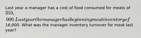 Last year a manager has a cost of food consumed for meats of 310,000. Last year the manager has beginning meat inventory of16,000. What was the manager inventory turnover for meat last year?