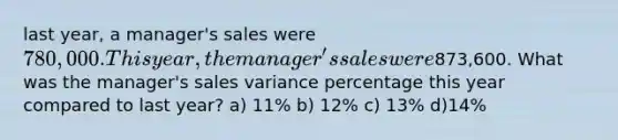 last year, a manager's sales were 780,000. This year, the manager's sales were873,600. What was the manager's sales variance percentage this year compared to last year? a) 11% b) 12% c) 13% d)14%