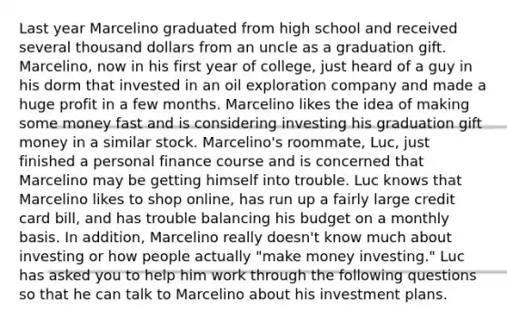 Last year Marcelino graduated from high school and received several thousand dollars from an uncle as a graduation gift.​ Marcelino, now in his first year of​ college, just heard of a guy in his dorm that invested in an oil exploration company and made a huge profit in a few months. Marcelino likes the idea of making some money fast and is considering investing his graduation gift money in a similar stock.​ Marcelino's roommate,​ Luc, just finished a personal finance course and is concerned that Marcelino may be getting himself into trouble. Luc knows that Marcelino likes to shop​ online, has run up a fairly large credit card​ bill, and has trouble balancing his budget on a monthly basis. In​ addition, Marcelino really​ doesn't know much about investing or how people actually​ "make money​ investing." Luc has asked you to help him work through the following questions so that he can talk to Marcelino about his investment plans.