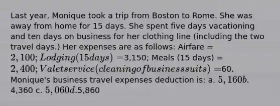 Last year, Monique took a trip from Boston to Rome. She was away from home for 15 days. She spent five days vacationing and ten days on business for her clothing line (including the two travel days.) Her expenses are as follows: Airfare = 2,100; Lodging (15 days) =3,150; Meals (15 days) = 2,400; Valet service (cleaning of business suits) =60. Monique's business travel expenses deduction is: a. 5,160 b.4,360 c. 5,060 d.5,860