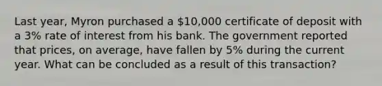 Last year, Myron purchased a 10,000 certificate of deposit with a 3% rate of interest from his bank. The government reported that prices, on average, have fallen by 5% during the current year. What can be concluded as a result of this transaction?