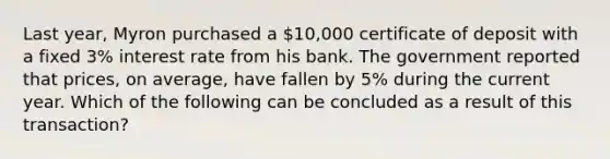 Last year, Myron purchased a 10,000 certificate of deposit with a fixed 3% interest rate from his bank. The government reported that prices, on average, have fallen by 5% during the current year. Which of the following can be concluded as a result of this transaction?