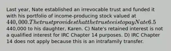 Last year, Nate established an irrevocable trust and funded it with his portfolio of income-producing stock valued at 440,000. The trust provides that the trustee is to pay Nate 6.5% of the initial value of the trust annually for a period of 15 years. After the 15-year term, the trustee is to pay the remaining assets in the trust to Nate's daughter, Karen. Which of the following is CORRECT regarding the gift tax implications of this trust arrangement? A) Nate will have to pay gift tax only on the present value of the remainder interest. B) Nate must file a federal gift tax return indicating that he has made a taxable gift of440,000 to his daughter, Karen. C) Nate's retained interest is not a qualified interest for IRC Chapter 14 purposes. D) IRC Chapter 14 does not apply because this is an intrafamily transfer.