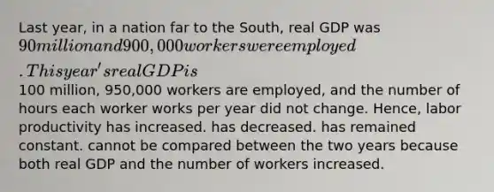 Last year, in a nation far to the South, real GDP was 90 million and 900,000 workers were employed. This year's real GDP is100 million, 950,000 workers are employed, and the number of hours each worker works per year did not change. Hence, labor productivity has increased. has decreased. has remained constant. cannot be compared between the two years because both real GDP and the number of workers increased.