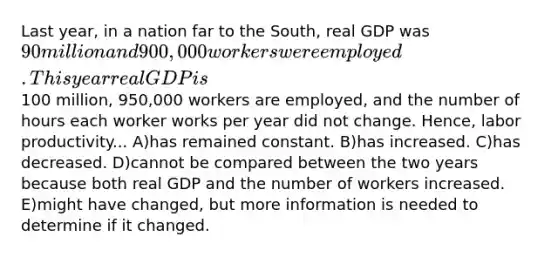 Last year, in a nation far to the South, real GDP was 90 million and 900,000 workers were employed. This year real GDP is100 million, 950,000 workers are employed, and the number of hours each worker works per year did not change. Hence, labor productivity... A)has remained constant. B)has increased. C)has decreased. D)cannot be compared between the two years because both real GDP and the number of workers increased. E)might have changed, but more information is needed to determine if it changed.